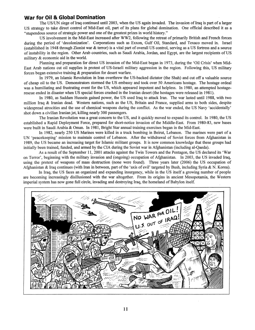 War for Oil & Global Domination  “The US/UN siege of Iraq continued until 2003, when the US again invaded. The invasion of Iraq is part of a larger US strategy to take direct control of Mid-East oil, part of its plans for global domination. One official described it as a “stupendous source of strtegic power and one of the greatest prizes in world history.”  US involvement in the Mid-East increased after WW2, following the retreat of primarily British and French forces during the period of ‘decolonization’. Corporations such as Exxon, Gulf Oil, Standard, and Texaco moved in.  Isracl (established in 1948 through Zionist war & terror) is & vital part of overall US control, serving as a US foriress and a source of instabiliy in the region. Other Arab countries, such as Saudi Arabia, Jordan, and Egypt, are the largest recipients of US ‘military & economic aid in the world.  Planning and preparation for direct US invasion of the Mid-East began in 1973, during the ‘Oil Crisis’ when Mid- East Arab nations cut oil supplies in protest of US-Israeli military aggression in the region. Following this, US military forces began extensive training & preparation for desert warfare.  In 1979, an Islamic Revolution in Iran overthrew the US-backed dictator (the Shah) and cut off a valusble source of cheap oil to the US. Demonstrators stormed the US embassy and took over 50 Americans hostage. The hostage ordeal was a humiliating and frustrating event for the US, which appeared impotent and helpless. In 1980, an attempted hostage- rescuie ended in disaster when US special forces crashed in the Iranian desert (the hostages were released in 1981)  In 1980, as Saddam Hussein gained power, the US used Iraq to attack Iran. The war lasted until 1988, with two million Iraq & Iranian dead. Western nations, such as the US, Britain and France, supplied ams to both sides, despite widespread atrocities and the use of chemical weapons during the conflict. As the war ended, the US Navy ‘accidentally’ shot down a civilian Iranian jet, kiling nearly 300 passengers.  ‘The Iranian Revolution was a great concern to the US, and it quickly moved to expand its control. In 1980, the US established a Rapid Deployment Force, prepared for short-notice invasion of the Middle-East. From 1980-83, new bases were built in Saudi Arabia & Oman. In 1981, Bright Star annual training exercises began in the Mid-East.  In 1982, nearly 250 US Marines were killed in  truck bombing in Beirut, Lebanon. The marines were part of a UN “peacekecping’ mission to maintain control of Lebanon.  Afier the withdrawal of Soviet forces from Afghanistan in 1989, the US became an increasing target for Islamic militant groups. It is now common knowledge that these groups had initially been trained, funded, and armed by the CIA during the Soviet war in Afghanistan (including al-Qaeda).  As a result of the September 11,2001 attacks against the Twin Towers and the Pentagon, the US declared its ‘War on Terror’, beginning with the military invasion and (ongoing) occupation of Afghanistan. ~In 2003, the US invaded Iraq, using the pretext of weapons of mass destruction (none were found). Three years later (2006) the US occupation of Afghanistan & Iraq continues (with Iran in between, part of the ‘axis of evil’ targeted by Bush, including Syria & N. Korea).  In Iraq, the US faces an organized and expanding insurgency, while in the US itself a growing number of people are becoming increasingly disillusioned with the war altogether. From its origins in ancient Mesopotamia, the Western imperial system has now gone fullcircle, invading and destroying Irag, the homeland of Babylon tself.  